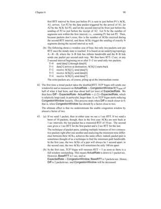 Chapter 6 90
first RTT interval be from just before P1 is sent to just before P1’s ACK,
A1, arrives. Let P2 be the data packet triggered by the arrival of A1, let
A2 be the ACK for P2, and let the second interval be from just before the
sending of P2 to just before the receipt of A2. Let N be the number of
segments sent within the first interval, i.e., counting P1 but not P2. Then,
because packets don’t cross, this is the number of ACKs received during
the second RTT interval, and these ACKs trigger the sending of exactly N
segments during the second interval as well.
(b) The following shows a window size of four, but only two packets sent per
RTT once the steady state is reached. It is based on an underlying topology
A—R—B, where the A–R link has infinite bandwidth and the R–B link
sends one packet per second each way. We thus have RTT=2 sec; in any
2-second interval beginning on or after T=2 we send only two packets.
T=0 send data[1] through data[4]
T=1 data[1] arrives at destination; ACK[1] starts back
T=2 receive ACK[1], send data[5]
T=3 receive ACK[2], send data[6]
T=4 receive ACK[3], send data[7]
The extra packets are, of course, piling up at the intermediate router.
42. The first time a timed packet takes the doubled RTT, TCP Vegas still sends one
windowful and so measures an ActualRate = CongestionWindow/RTTnew of
half of what it had been, and thus about half (or less) of ExpectedRate. We
then have Diff = ExpectedRate−ActualRate ≈ (1/2)×ExpectedRate, which
is relatively large (and, in particular, larger than β), so TCP Vegas starts reducing
CongestionWindow linearly. This process stops when Diff is much closer to 0;
that is, when CongestionWindow has shrunk by a factor close to two.
The ultimate effect is that we underestimate the usable congestion window by
almost a factor of two.
43. (a) If we send 1 packet, then in either case we see a 1 sec RTT. If we send a
burst of 10 packets, though, then in the first case ACKs are sent back at
1 sec intervals; the last packet has a measured RTT of 10 sec. The second
case gives a 1 sec RTT for the first packet and a 2 sec RTT for the last.
The technique of packet-pairs, sending multiple instances of two consecu-
tive packets right after one another and analyzing the minimum time differ-
ence between their ACKs, achieves the same effect; indeed, packet-pair is
sometimes thought of as a technique to find the minimum path bandwidth.
In the first case, the two ACKs of a pair will always be 1 second apart; in
the second case, the two ACKs will sometimes be only 100 ms apart.
(b) In the first case, TCP Vegas will measure RTT = 3 as soon as there is a
full window outstanding. This means ActualRate is down to 1 packet/sec.
However, BaseRTT is 1 sec, and so
ExpectedRate = CongestionWindow/BaseRTT is 3 packets/sec. Hence,
Diff is 2 packets/sec, and CongestionWindow will be decreased.
 