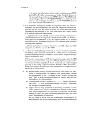 Chapter 6 91
In the second case, when a burst of three packets is sent the measured RTTs
are 1.0, 1.1, 1.2. Further measurements are similar. This likely does not re-
sult in enough change in the measured RTT to decrease ActualRate suffi-
ciently to trigger a decrease in CongestionWindow, and depending on the
value of α may even trigger an increase. At any rate, ActualRate decreases
much more slowly than in the first case.
44. If an application running over UDP has no congestion control, and it shares a
bottleneck link with an application that runs over congestion-controlled TCP,
then only the TCP traffic will reduce its sending rate in response to congestion.
In the extreme, the throughput of TCP traffic could drop to zero if there is enough
UDP traffic to congest the link on its own.
An application that receives RTCP receiver reports, however, can detect loss,
and attempt to emulate the congestion control behavior of TCP. For example, a
video application might respond to an RTCP report of packet loss by dropping
its transmission rate, perhaps by changing the video resolution or the strength of
its compression algorithm.
A detailed specification of a protocol that can run over UDP and yet respond to
congestion in a TCP-like way is in RFC 4340.
45. An ATM network may be only one network, or one type of network, in an inter-
net. Making service guarantees across such an ATM link does not in this setting
guarantee anything on an end-to-end basis. In other words, congestion manage-
ment is an end-to-end issue.
If IP operates exclusively over ATM, then congestion management at the ATM
level may indeed address total congestion (although if partial packet discard is
not implemented then dropped cells do not correspond very well to dropped
packets). In this setting, congestion control at the TCP level has the drawback
that it doesn’t address other protocols, and doesn’t take into account the switches’
knowledge of virtual circuits.
46. (a) Robot control is naturally realtime-intolerant: the robot can not wait indef-
initely for steering control if it is about to crash, and it can not afford to
lose messages such as “halt”, “set phasers on stun”, or even “switch to blue
paint”. Such an application could be adaptive in a setting where we have
the freedom to slow the robot down.
(b) If an application tolerates a loss rate of x, 0  x  1, then it is only receiv-
ing fraction 1 − x of the original bandwidth and can tolerate a reduction to
that bandwidth over a lossless link.
(c) Suppose the data being transmitted are positioning coordinates for some
kind of robotic device. The device must follow the positions plotted, though
some deviation is permitted. We can tolerate occasional lost data, by inter-
polating the correct path (there is a continuity assumption here); this would
qualify the application as loss-tolerant.
We also want to be able to claim that the application is non-adaptive. So
we will suppose that too much transmission delay means the robot cannot
 