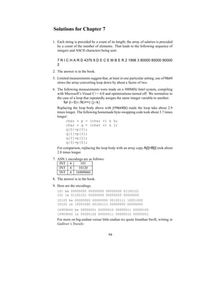 Solutions for Chapter 7
1. Each string is preceded by a count of its length; the array of salaries is preceded
by a count of the number of elements. That leads to the following sequence of
integers and ASCII characters being sent:
7 R I C H A R D 4376 8 D E C E M B E R 2 1998 3 80000 85000 90000
2
2. The answer is in the book.
5. Limited measurements suggest that, at least in one particular setting, use of htonl
slows the array-converting loop down by about a factor of two.
6. The following measurements were made on a 300MHz Intel system, compiling
with Microsoft’s Visual C++ 6.0 and optimizations turned off. We normalize to
the case of a loop that repeatedly assigns the same integer variable to another:
for (i=0;iN;i++) {j=k}
Replacing the loop body above with j=htonl(k) made the loop take about 2.9
times longer. The following homemade byte-swapping code took about 3.7 times
longer:
char * p = (char *)  k;
char * q = (char *)  j;
q[0]=p[3];
q[1]=p[2];
q[2]=p[1];
q[3]=p[0];
For comparison, replacing the loop body with an array copy A[i]=B[i] took about
2.8 times longer.
7. ASN.1 encodings are as follows:
INT 4 101
INT 4 10120
INT 4 16909060
8. The answer is in the book.
9. Here are the encodings.
101 be 00000000 00000000 00000000 01100101
101 le 01100101 00000000 00000000 00000000
10120 be 00000000 00000000 00100111 10001000
10120 le 10001000 00100111 00000000 00000000
16909060 be 00000001 00000010 00000011 00000100
16909060 le 00000100 00000011 00000010 00000001
For more on big-endian versus little-endian we quote Jonathan Swift, writing in
Gulliver’s Travels:
94
 