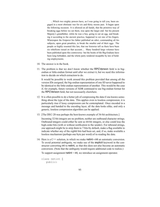 ...Which two mighty powers have, as I was going to tell you, been en-
gaged in a most obstinate war for six and thirty moons past. It began upon
the following occasion. It is allowed on all hands, that the primitive way of
breaking eggs before we eat them, was upon the larger end: but his present
Majesty’s grandfather, while he was a boy, going to eat an egg, and break-
ing it according to the ancient practice, happened to cut one of his fingers.
Whereupon the Emperor his father published an edict, commanding all his
subjects, upon great penalties, to break the smaller end of their eggs. The
people so highly resented this law, that our histories tell us there have been
six rebellions raised on that account.... Many hundred large volumes have
been published upon this controversy: but the books of the Big-Endians have
been long forbidden, and the whole party rendered incapable by law of hold-
ing employments.
10. The answer is in the book.
11. The problem is that we don’t know whether the RPCVersion field is in big-
endian or little-endian format until after we extract it, but we need this informa-
tion to decide on which extraction to do.
It would be possible to work around this problem provided that among all the
version IDs assigned, the big-endian representation of one ID never happened to
be identical to the little-endian representation of another. This would be the case
if, for example, future versions of XDR continued to use big-endian format for
the RPCVersion field, but not necessarily elsewhere.
12. It is often possible to do a better job of compressing the data if one knows some-
thing about the type of the data. This applies even to lossless compression; it is
particularly true if lossy compression can be contemplated. Once encoded in a
message and handed to the encoding layer, all the data looks alike, and only a
generic, lossless compression algorithm can be applied.
13. [The DEC-20 was perhaps the best-known example of 36-bit architecture.]
Incoming 32-bit integers are no problem; neither are outbound character strings.
Outbound integers could either be sent as 64-bit integers, or else could lose the
high-order bits (with or without notification to the sender). For inbound strings,
one approach might be to strip them to 7 bits by default, make a flag available to
indicate whether any of the eighth bits had been set, and, if so, make available a
lossless mechanism (perhaps one byte per word) of re-reading the data.
14. Here is a C++ solution, in which we make netint⇒int an automatic conversion.
To avoid potential ambiguity, we make use of the explicit keyword in the con-
structor converting int to netint, so that this does not also become an automatic
conversion. (Note that the ambiguity would require additional code to realize.)
To support assignment netint = int, we introduce an assignment operator.
class netint {
public:
95
 