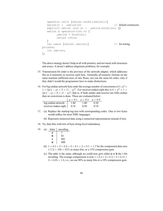 operator int() {return ntohl( netint);}
netint() : netint(0) // default constructor
explicit netint (int n) : netint(ntohl(n)) {}
netint  operator=(int n) {
netint = htonl(n);
return *this;
}
int raw() {return netint;} // for testing
private:
int netint;
};
The above strategy doesn’t help at all with pointers, and not much with structures
and arrays. It doesn’t address alignment problems, for example.
15. Transmission bit order is the province of the network adapter, which addresses
this as it transmits or receives each byte. Generally all numeric formats on the
same machine (different sizes of ints, floats, etc) use the same bit order; only if
they didn’t would the programmer have to make distinctions.
16. For big-endian network byte order the average number of conversions is 0×p2
+
1 × 2p(1 − p) + 2 × (1 − p)2
. For receiver-makes-right this is 0 × p2
+ 1 ×
2p(1 − p) + 0 × (1 − p)2
; that is, if both sender and receiver are little-endian
then no conversion is done. These are evaluated below:
p = 0.1 p = 0.5 p = 0.9
big-endian network 1.80 1.00 0.20
receiver-makes-right 0.18 0.50 0.18
17. (a) Replace the markup tag text with corresponding codes. One or two bytes
would suffice for most XML languages.
(b) Represent numerical data using a numerical representation instead of text.
18. Try data files with lots of byte-string-level redundancy.
19. (a) letter encoding
a 1
b 01
c 001
d 000
(b) 1 × 0.5 + 2 × 0.3 + 3 × 0.1 + 3 × 0.1 = 1.7 So the compressed data uses
1.7/2 × 100 = 85% as many bits, or a 15% compression gain.
(c) The table is the same, although we could now give either a or b the 1-bit
encoding. The average compression is now 1 × 0.4 + 2 × 0.4 + 3 × 0.15 +
3 × 0.05 = 1.8, i.e., we use 90% as many bits or a 10% compression gain.
96
 