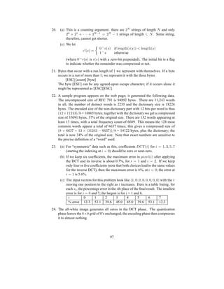 20. (a) This is a counting argument: there are 2N
strings of length N and only
20
+ 21
+ · · · + 2N−1
= 2N
− 1 strings of length  N. Some string,
therefore, cannot get shorter.
(c) We let
c′
(s) =

0⌢
c(s) if length(c(s))  length(s)
1⌢
s otherwise
(where 0⌢
c(s) is c(s) with a zero-bit prepended). The initial bit is a flag
to indicate whether the remainder was compressed or not.
21. Bytes that occur with a run length of 1 we represent with themselves. If a byte
occurs in a run of more than 1, we represent it with the three bytes
[ESC] [count] [byte]
The byte [ESC] can be any agreed-upon escape character; if it occurs alone it
might be represented as [ESC][ESC].
22. A sample program appears on the web page; it generated the following data.
The uncompressed size of RFC 791 is 94892 bytes. There are 11,243 words
in all; the number of distinct words is 2255 and the dictionary size is 18226
bytes. The encoded size of the non-dictionary part with 12 bits per word is thus
(12×11243)/8 = 16865 bytes; together with the dictionary we get a compressed
size of 35091 bytes, 37% of the original size. There are 132 words appearing at
least 13 times, with a total frequency count of 6689. This means the 128 most
common words appear a total of 6637 times; this gives a compressed size of
(8 × 6637 + 13 × (11243 − 6637))/8 = 14122 bytes, plus the dictionary; the
total is now 34% of the original size. Note that exact numbers are sensitive to
the precise definition of a “word” used.
23. (a) For “symmetric” data such as this, coefficients DCT (i) for i = 1, 3, 5, 7
(starting the indexing at i = 0) should be zero or near-zero.
(b) If we keep six coefficients, the maximum error in pixel(i) after applying
the DCT and its inverse is about 0.7%, for i = 1 and i = 2. If we keep
only four or five coefficients (note that both choices lead to the same values
for the inverse DCT), then the maximum error is 6%, at i = 0; the error at
i = 1 is 5.6%.
(c) The input vectors for this problem look like h1, 0, 0, 0, 0, 0, 0, 0i with the 1
moving one position to the right as i increases. Here is a table listing, for
each si, the percentage error in the ith place of the final result. The smallest
error is for i = 0 and 7; the largest is for i = 1 and 6.
i 0 1 2 3 4 5 6 7
% error 12.3 53.1 39.6 45.0 45.0 39.6 53.1 12.3
24. The all-white image generates all zeros in the DCT phase. The quantization
phase leaves the 8×8 grid of 0’s unchanged; the encoding phase then compresses
it to almost nothing.
97
 