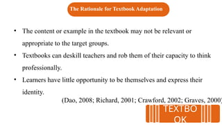 • The content or example in the textbook may not be relevant or
appropriate to the target groups.
• Textbooks can deskill teachers and rob them of their capacity to think
professionally.
• Learners have little opportunity to be themselves and express their
identity.
(Dao, 2008; Richard, 2001; Crawford, 2002; Graves, 2000)
The Rationale for Textbook Adaptation
TEXTBO
OK
 