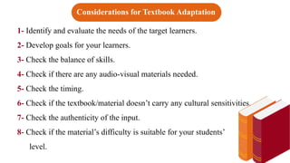 1- Identify and evaluate the needs of the target learners.
2- Develop goals for your learners.
3- Check the balance of skills.
4- Check if there are any audio-visual materials needed.
5- Check the timing.
6- Check if the textbook/material doesn’t carry any cultural sensitivities.
7- Check the authenticity of the input.
8- Check if the material’s difficulty is suitable for your students’
level.
Considerations for Textbook Adaptation
 