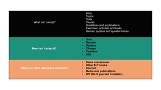 What can I adapt?
• Aims
• Topics
• Texts
• Visuals
• Guidelines and explanations
• Exercises, activities and tasks
• Games, quizzes and questionnaires
How can I adapt it?
• Omit
• Reorder
• Replace
• Change
• Combine
• Add
Where do I find alternative materials?
• Same coursebook
• Other ELT books
• Internet
• Media and publications
• DIY (Do it yourself materials)
 