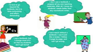 I can’t teach without a
textbook. I use it just
like a recipe. I follow
it page by page, and
can’t go wrong.
.
I don’t use a textbook. I
prepare all my own teaching
materials. After all, I know my
students’ needs better than
any coursebook writer.
.
I use a textbook, but
I change most of it
so that my students
don’t get bored!
I’d love to go
beyond the
textbook, but it is
time-consuming
and effort-
demanding
 