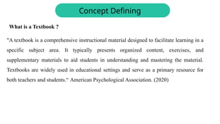 Concept Defining
"A textbook is a comprehensive instructional material designed to facilitate learning in a
specific subject area. It typically presents organized content, exercises, and
supplementary materials to aid students in understanding and mastering the material.
Textbooks are widely used in educational settings and serve as a primary resource for
both teachers and students.“ American Psychological Association. (2020)
What is a Textbook ?
 