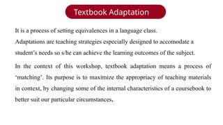 Textbook Adaptation
In the context of this workshop, textbook adaptation means a process of
‘matching’. Its purpose is to maximize the appropriacy of teaching materials
in context, by changing some of the internal characteristics of a coursebook to
better suit our particular circumstances.
It is a process of setting equivalences in a language class.
Adaptations are teaching strategies especially designed to accomodate a
student’s needs so s/he can achieve the learning outcomes of the subject.
 
