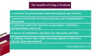 A resource for presentation materials (spoken and written)
A source of activities for learner practice and communicative
interaction
A reference source for learners on grammar, vocabulary,
pronunciation, and so on.
A source of stimulation and ideas for classroom activities.
A syllabus (where they reflect learning objectives that have
already been determined)
(Cunningsworth, p.7)
The benefits of Using a Textbook
 
