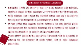 • Littlejohn (1998: 29) observes that for many teachers and learners,
materials appear as ‘faits accomplis’, over which they have little control.
• Some teachers tend to teach the textbook rather than use it as a source
for creativity and inspiration. (Cunningsworth, 1995: 139)
• O’Neill (1982: 153) suggests that the textbook can only provide props
and framework for classroom teaching; and no textbook can expect to
appeal to all teachers or learners at a particular level.
• Swales (1980) contends that any given coursebook will be incapable of
catering for the diversity of needs which exist in most language
classrooms.
The Rationale for Textbook Adaptation
 