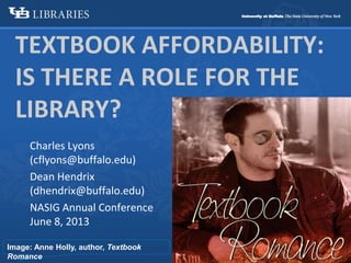 TEXTBOOK AFFORDABILITY:
IS THERE A ROLE FOR THE
LIBRARY?
Charles Lyons
(cflyons@buffalo.edu)
Dean Hendrix
(dhendrix@buffalo.edu)
NASIG Annual Conference
June 8, 2013
Image: Anne Holly, author, Textbook
Romance
 