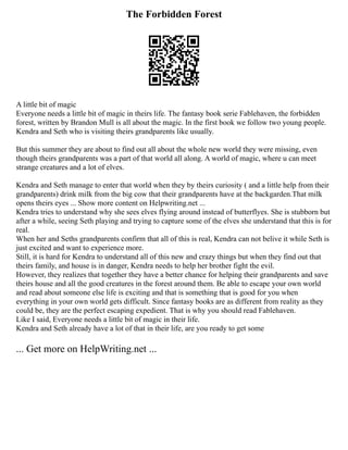 The Forbidden Forest
A little bit of magic
Everyone needs a little bit of magic in theirs life. The fantasy book serie Fablehaven, the forbidden
forest, written by Brandon Mull is all about the magic. In the first book we follow two young people.
Kendra and Seth who is visiting theirs grandparents like usually.
But this summer they are about to find out all about the whole new world they were missing, even
though theirs grandparents was a part of that world all along. A world of magic, where u can meet
strange creatures and a lot of elves.
Kendra and Seth manage to enter that world when they by theirs curiosity ( and a little help from their
grandparents) drink milk from the big cow that their grandparents have at the backgarden.That milk
opens theirs eyes ... Show more content on Helpwriting.net ...
Kendra tries to understand why she sees elves flying around instead of butterflyes. She is stubborn but
after a while, seeing Seth playing and trying to capture some of the elves she understand that this is for
real.
When her and Seths grandparents confirm that all of this is real, Kendra can not belive it while Seth is
just excited and want to experience more.
Still, it is hard for Kendra to understand all of this new and crazy things but when they find out that
theirs family, and house is in danger, Kendra needs to help her brother fight the evil.
However, they realizes that together they have a better chance for helping their grandparents and save
theirs house and all the good creatures in the forest around them. Be able to escape your own world
and read about someone else life is exciting and that is something that is good for you when
everything in your own world gets difficult. Since fantasy books are as different from reality as they
could be, they are the perfect escaping expedient. That is why you should read Fablehaven.
Like I said, Everyone needs a little bit of magic in their life.
Kendra and Seth already have a lot of that in their life, are you ready to get some
... Get more on HelpWriting.net ...
 