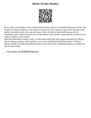 Hester Prynne Shadow
Pearl s life is in the shadow of her mother Hester Prynne. Hester is an horrible influence on Pearl. She
shouldn t be able to keep her at all, because everyone in town is going to reject Pearl, because of her
mother committed crimes over and over again. Hester should not keep Pearl because she has
committed crimes; Pearl is forced to live in the shadow of her mother s guilt; and she is forced to live
without a father or other family.
Man had marked this woman s sin by a scarlet letter,which had, such potent and disastrous efficacy
that no human sympathy could reach her, save it were sinful like herself (Hawthorne 73).Hester
Prynne shouldn t be able to keep Pearl, because she is known for committing adultery.It wouldn t be
safe for Pearl either,
... Get more on HelpWriting.net ...
 