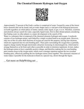 The Chemical Elements Hydrogen And Oxygen
Approximately 75 percent of the Earth s surface is comprised of water. Formed by some of the tiniest
know elements that can be found, and yet water shapes and is a vital part of the biological processes
on Earth regardless on which phase of matter, namely solid, liquid, or gas, it is in. Therefore, scientists
and chemists always search for water, especially liquid water, first in other distant planets considering
that finding water on other planets is a major development in the search of life.
Water is a substance that is composed of the chemical elements hydrogen and oxygen. A molecule
consists of two hydrogen atoms, each linked by a single covalent bond to an oxygen atom. However,
only two of the six outer shell electrons of oxygen are used for this purpose, leaving four electrons
which are organized into two non bonding pairs. These pairs surrounding the oxygen have a partially
negative charge mainly through electrostatic attraction increasing its electronegativity, which tend to
arrange themselves as far from each other as possible in order to minimize repulsions. In turn, makes
the hydrogen atoms to have a partially positive charge, and therefore making the two non bonding
pairs remain closer to the oxygen atom, which exert a stronger repulsion against the two covalent
bonding pairs, effectively pushing the two hydrogen atoms closer together. This electronic structure of
water makes it possible for the molecule to bend on a special way, shown through the figure:
... Get more on HelpWriting.net ...
 