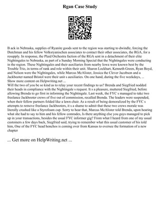 Rgan Case Study
B ack in Nebraska, supplies of Ryanite goods sent to the region was starting to dwindle, forcing the
Dutchman and his fellow Volksryanischen associates to contact their other associates, the RGA, for a
resupply. In response, the Plaid Orchestra faction of the RGA sent in a detachment of their elite
Nightingales to Nebraska, as part of a Sunday Morning Special that the Nightingales were conducting
in the region. These Nightingales and their auxiliaries from nearby Iowa were known best by the
Trouble Trio, in terms of rank and role within their unit. Sharon Lockhart, Kenneth Green, Ryan Boyd,
and Nelson were the Nightingales, while Marcus McAlister, Jessica the Clever Jacobson and a
Jackbooter named Bristol were their unit s auxiliaries. On one hand, during the five weekdays, ...
Show more content on Helpwriting.net ...
Will the two of you be so kind as to relay your recent findings to us? Brenda and Siegfried nodded
their heads in compliance with the Nightingale s request. It s a pleasure, muttered Siegfried, before
allowing Brenda to go first in informing the Nightingale. Last week, the FYC s managed to take two
freelance Jackbooter crews of five out of commission, recalled Brenda. The leaders were suspended,
when their fellow partners folded like a lawn chair. As a result of being demoralized by the FYC s
attempts to remove freelance Jackbooters, it s a shame to admit that these two crews morale was
literally crushed like a Styrofoam cup. Sorry to hear that, Marcus McAlister told Brenda, upon hearing
what she had to say to him and his fellow comrades, Is there anything else you guys managed to pick
up in your transactions, besides the usual FYC informer gig? From what I heard from one of my usual
customers a few days back, Siegfried said, trying to remember what this usual customer of his told
him, One of the FYC head honchos is coming over from Kansas to oversee the formation of a new
chapter
... Get more on HelpWriting.net ...
 