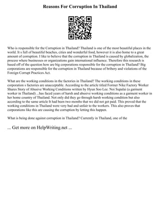 Reasons For Corruption In Thailand
Who is responsible for the Corruption in Thailand? Thailand is one of the most beautiful places in the
world. It s full of beautiful beaches, cities and wonderful food, however it is also home to a great
amount of corruption. I like to believe that the corruption in Thailand is caused by globalization, the
process where businesses or organizations gain international influence. Therefore this research is
based off of the question how are big corporations responsible for the corruption in Thailand? Big
corporations are responsible for the corruption in Thailand because of bribery and violations of the
Foreign Corrupt Practices Act.
What are the working conditions in the factories in Thailand? The working conditions in these
corporation s factories are unacceptable. According to the article titled Former Nike Factory Worker
Shares Story of Abusive Working Conditions written by Hyun Soo Lee. Noi Supalai (a garment
worker in Thailand) ...has faced years of harsh and abusive working conditions as a garment worker in
her home country of Thailand. Not only did they go through harsh working condition but also
according to the same article It had been two months that we did not get paid. This proved that the
working conditions in Thailand were very bad and unfair to the workers. This also proves that
corporations like this are causing the corruption by letting this happen.
What is being done against corruption in Thailand? Currently in Thailand, one of the
... Get more on HelpWriting.net ...
 