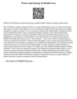 Praxis And Synergy In Health Care
Modules of Potentiation: praxis and synergy in public health complex emergency interventions
The UN defines complex emergencies (CE) as, a major humanitarian crisis, of a multi causal nature
that requires a system wide response. I set out to determine if public health interventions in complex
emergency settings are useful; if so, how can they be efficaciously implemented. I hypothesize that a
triad of multilateral military actors, international health institutions, and civilian humanitarian
organizations− working as a closely coordinated coalition will optimize health outcomes. Via an
aggregation of current peer reviewed articles, I have found the most vital, practical and effective
modules for health interventions in CEs. These modules ... Show more content on Helpwriting.net ...
A disease caused by the bacteria V. cholerae which discharges a toxin causing an increased release of
water from cells in the intestines resulting in severe diarrhea and dehydration, if left untreated, cholera
can be fatal in hours even in previously healthy people. To date, research on cholera indicates an
annual global infection rate in the range of 3 5 million cases and 100,000 120,000 mortalities, (WHO
estimates 5 10% of cases are reported). Endemic in developing and underdeveloped regions, risk of
contracting cholera increase in populations effected by complex emergencies, particularly among
refugees and internally displaced people. Unfortunately, according to the WHO incidences of cholera
increased 130% from 2000 to 2010 and this number is expected to increase as greater numbers of
people experience complex emergencies and other humanitarian
... Get more on HelpWriting.net ...
 