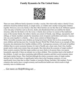 Family Dynamics In The United States
There are many different family dynamics in today s society. But what really makes a family? Every
definition found has defined family, in simple terms, as A father and a mother raising their children
together. However, not every family is like that. Most families are not like that at all. Different aspects
come into play in families such as divorce, death, and abandonment that can redefine the family
structure, either for the better or for the worse. A family does not have to consist of the traditional
sense of the nuclear family, but rather a family can consist of friends, step siblings, step parents, half
siblings, or family members outside the immediate circle of parents and brothers and sisters. Anyone
who can come together is a family; ... Show more content on Helpwriting.net ...
With a favorable economy more children are being born hence family life revolves around having
more children and having more fun. Consider the post World War II baby boom as an example of this.
Economy also determines how healthy children will be. A prosperous economy will result in healthier
children than in a poor economy because of a lack of health care, clean water, food. Also, healthy
people tend to make more money than sick people. But what about the economy of single mothers?
Most western countries find that single mothers are more likely to be poorer than a two parent
household, especially if there are already two to three children. This correlates back to the health of
the children. A study was done examining eight different countries and their social economic status
and single mother homes, They find that although the relative economic status of single mother
families in the United States is significantly below that in the European countries, it is not
significantly lower than that in either Canada or Australia (Wong, Garfinkel, McLanahan). Poorer
countries also tend to have a rough economy and insufficient health care which results in high
mortality rates in children and
... Get more on HelpWriting.net ...
 