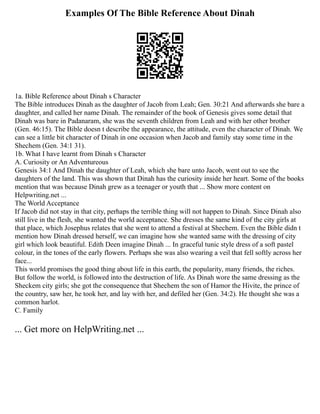 Examples Of The Bible Reference About Dinah
1a. Bible Reference about Dinah s Character
The Bible introduces Dinah as the daughter of Jacob from Leah; Gen. 30:21 And afterwards she bare a
daughter, and called her name Dinah. The remainder of the book of Genesis gives some detail that
Dinah was bare in Padanaram, she was the seventh children from Leah and with her other brother
(Gen. 46:15). The Bible doesn t describe the appearance, the attitude, even the character of Dinah. We
can see a little bit character of Dinah in one occasion when Jacob and family stay some time in the
Shechem (Gen. 34:1 31).
1b. What I have learnt from Dinah s Character
A. Curiosity or An Adventureous
Genesis 34:1 And Dinah the daughter of Leah, which she bare unto Jacob, went out to see the
daughters of the land. This was shown that Dinah has the curiosity inside her heart. Some of the books
mention that was because Dinah grew as a teenager or youth that ... Show more content on
Helpwriting.net ...
The World Acceptance
If Jacob did not stay in that city, perhaps the terrible thing will not happen to Dinah. Since Dinah also
still live in the flesh, she wanted the world acceptance. She dresses the same kind of the city girls at
that place, which Josephus relates that she went to attend a festival at Shechem. Even the Bible didn t
mention how Dinah dressed herself, we can imagine how she wanted same with the dressing of city
girl which look beautiful. Edith Deen imagine Dinah ... In graceful tunic style dress of a soft pastel
colour, in the tones of the early flowers. Perhaps she was also wearing a veil that fell softly across her
face...
This world promises the good thing about life in this earth, the popularity, many friends, the riches.
But follow the world, is followed into the destruction of life. As Dinah wore the same dressing as the
Sheckem city girls; she got the consequence that Shechem the son of Hamor the Hivite, the prince of
the country, saw her, he took her, and lay with her, and defiled her (Gen. 34:2). He thought she was a
common harlot.
C. Family
... Get more on HelpWriting.net ...
 