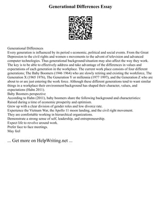 Generational Differences Essay
Generational Differences
Every generation is influenced by its period s economic, political and social events. From the Great
Depression to the civil rights and women s movements to the advent of television and advanced
computer technologies. Thus generational background/situation may also affect the way they work.
The key is to be able to effectively address and take advantage of the differences in values and
expectations of each generation in the workplace. The current work place consists of four different
generations; The Baby Boomers (1946 1964) who are slowly retiring and existing the workforce, The
Generation X (1965 1976), The Generation Y or millennia (1977 1997), and the Generation Z who are
about to or are just entering the work force. Although these different generations tend to want similar
things in a workplace their environment/background has shaped their character, values, and
expectations (Hahn 2011).
Baby Boomers perspective
According to Hahn (2011), baby boomers share the following background and characteristics:
Raised during a time of economic prosperity and optimism.
Grew up with a clear division of gender roles and low divorce rate.
Experience the Vietnam War, the Apollo 11 moon landing, and the civil right movement.
They are comfortable working in hierarchical organizations.
Demonstrate a strong sense of self, leadership, and entrepreneurship.
Expect life to revolve around work.
Prefer face to face meetings.
May feel
... Get more on HelpWriting.net ...
 