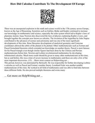 How Did Calculus Contribute To The Development Of Europe
There was an unexpected explosion in the math and science world in the 17th century across Europe,
known as the Age of Reasoning. Scientists such as Galileo, Brahe and Kepler continued to increase
our knowledge on mathematics and science, especially the solar system which led to Kepler s laws of
planetary motion. Isaac Newton also discovered the laws of physics explaining Kepler s Laws, and
brought together the concepts now known as calculus. The invention of the logarithm by John Napier
contributed to the advances of science and astronomy and was one of the most significant
developments of this time. Rene Descartes development of analytical geometry and Cartesian
coordinates allowed the orbits of the planets to be plotted. Other mathematicians such as Fermat and
Pascal formulated theorems which extended our knowledge on number theory. Pascal is most famous
for his Pascal triangle even though similar figures had been done by the Chinese and Persian
mathematicians before him. Newton and Leibniz revolutionized mathematics by developing
infinitesimal calculus. Much more credit should be given to many other mathematicians at this time,
but as said before, this was a time of severe increase in mathematics and these are only a few of the
most important discoveries. (15) ... Show more content on Helpwriting.net ...
This period, however, was dominated by Bernoulli. He was responsible for further developing Leibniz
s calculus as well as Pascal and Fermat s number theory. Leonhard Euler was another notable
mathematician of this time. He worked in all field of mathematics and was able to find links between
these different fields. He also proved multiple theorems and wrote many
... Get more on HelpWriting.net ...
 