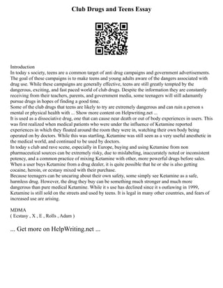 Club Drugs and Teens Essay
Introduction
In today s society, teens are a common target of anti drug campaigns and government advertisements.
The goal of these campaigns is to make teens and young adults aware of the dangers associated with
drug use. While these campaigns are generally effective, teens are still greatly tempted by the
dangerous, exciting, and fast paced world of club drugs. Despite the information they are constantly
receiving from their teachers, parents, and government media, some teenagers will still adamantly
pursue drugs in hopes of finding a good time.
Some of the club drugs that teens are likely to try are extremely dangerous and can ruin a person s
mental or physical health with ... Show more content on Helpwriting.net ...
It is used as a dissociative drug, one that can cause near death or out of body experiences in users. This
was first realized when medical patients who were under the influence of Ketamine reported
experiences in which they floated around the room they were in, watching their own body being
operated on by doctors. While this was startling, Ketamine was still seen as a very useful anesthetic in
the medical world, and continued to be used by doctors.
In today s club and rave scene, especially in Europe, buying and using Ketamine from non
pharmaceutical sources can be extremely risky, due to mislabeling, inaccurately noted or inconsistent
potency, and a common practice of mixing Ketamine with other, more powerful drugs before sales.
When a user buys Ketamine from a drug dealer, it is quite possible that he or she is also getting
cocaine, heroin, or ecstasy mixed with their purchase.
Because teenagers can be uncaring about their own safety, some simply see Ketamine as a safe,
harmless drug. However, the drug they buy can be something much stronger and much more
dangerous than pure medical Ketamine. While it s use has declined since it s outlawing in 1999,
Ketamine is still sold on the streets and used by teens. It is legal in many other countries, and fears of
increased use are arising.
MDMA
( Ecstasy , X , E , Rolls , Adam )
... Get more on HelpWriting.net ...
 