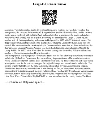 Laugh-O-O-Gram Studios
animation. The studio made a deal with two local theaters to run their movies, but even after this
arrangement, the cartoons did not take off. Laugh O Gram Studios ultimately failed, and in 1923 the
studio was so burdened with debt that Walt had no choice but to shut down the studio and declare
bankruptcy. Walt Disney was not a quitter. Following the bankruptcy of Laugh O Gram, he, his
brother, and Ub Iwerks packed up and moved to Hollywood in 1923 with $750 to their names. The
three began working in the back of a real estate office, where the Disney Brothers Studio was first
created. The men continued to work on Alice in Cartoonland and were able to obtain a distributer for
their cartoons, Margaret Winkler. Winkler sold their shorts featuring a new character, Oswald the
Lucky Rabbit, for $1500 each. With all of the income coming into the studio, Walt was able to hire
another ... Show more content on Helpwriting.net ...
The most popular Silly Symphony, Flowers and Trees, was the first of Disney s movies to be made in
technicolor (full color). Flowers and Trees was already in production as a black and white cartoon
before Disney saw Herbert Kalmus three strip technicolor tests. He decided Flowers and Trees would
be the perfect test for the process, scrapped the original footage, and started over in technicolor. The
novelty of color helped boost the Silly Symphony ratings after previous, disappointing releases.
Flowers and Trees was so successful that it won Disney his first, of twenty two, Academy Awards;
winning the first Academy Award for Short Subjects. Disney s other Silly Symphonies were moderate
successes, but not necessarily note worthy. However, the song from the 1933 Symphony The Three
Little Pigs, Who s Afraid of the Big Bad Wolf, became an anthem for the country during The Great
... Get more on HelpWriting.net ...
 