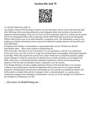Section 69a And 79
19. ON SECTION 69AAND 79.
According to Section 69A blocking of internet site can take place only by a clear and reasoned order
after following with several procedural rules and safeguards which also includes a hearing to the
originator and intermediary. There are two ways in which a blocking order for a website can be passed
first by the Designated Officer after complying with the 2009 Rules and second by the Designated
Officer when he has to act on an order passed by a competent court. The intermediary using its own
prudence to whether information must or must not be blocked is notably absent in Section 69A read
with 2009 Rules.
Exemption from liability of intermediary is enumerated under section 79(3)(b) says that the
intermediary upon ... Show more content on Helpwriting.net ...
That at any rate is the theory of our Constitution. It is an experiment, as all life is an experiment.
Every year if not every day we have to wager our salvation upon some prophecy based upon imperfect
knowledge. While that experiment is part of our system I think that we should be eternally vigilant
against attempts to check the expression of opinions that we loathe and believe to be fraught with
death, unless they so imminently threaten immediate interference with the lawful and pressing
purposes of the law that an immediate check is required to save the country.
Even though attractive, the idea is highly optimistic because of the fact that there is no concrete
evidence to proved that good, rational just arguments always beat and win over unjust and bad
arguments. Psychological research proves that people are very prompt in accepting the opinion that
he/she prefer or already hold, and not to change it only on rational grounds .so, casteist,sexist,
communally charged, class ideologies will dominate a society, not on the strength of its truth but on
the strength of its dominance over the
... Get more on HelpWriting.net ...
 