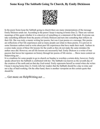 Some Keep The Sabbath Going To Church, By Emily Dickinson
In the poem Some keep the Sabbath going to church there are many interpretations of the message
Emily Dickson sends out. According to the poem I keep it staying at home (line 2). There are various
meanings of this quote whether it is a deceiver of something or a statement of the truth. Everyone can
take something different from the poems of Emily Dickson and turn into something that reflects on
their life. She was truly a master writing her poems, but was it just poems or a message. Her poems
are reflections of her life experiences and so many people can relate to these poems. It is proven in
some literature authors tend to write about past life experiences that have made their mark. Authors in
a sense make aware of these life lessons for the youth so they do not make the same mistakes the
author once did. However, not all life lessons are necessarily bad. Emily Dickson is a writer of true
passion that leaves her signature on history through her poems of life stories. ... Show more content on
Helpwriting.net ...
It is a tradition for some people to go to church on Sunday to worship a certain deity; however, Emily
speaks about how the Sabbath is celebrated with her. The Sabbath was known as the seventh day of
the creation of the earth and on that day God rested. Emily represents herself as rested when she writes
I keep it staying home (line 2). Emily tells her readers that the Sabbath should be a day to relax and
not a day of hard working. On the other hand, there is another viewpoint on this certain quote that
should be
... Get more on HelpWriting.net ...
 