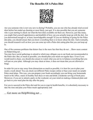 The Benefits Of A Paleo Diet
Are you someone who is not very new to dieting? Probably, you are one who has already tried several
diets before but ended up cheating or most likely, just quit. It is also possible that you are someone
who is just starting to check out what the best diets available out there are. However, just like many,
you might find yourself apprehensive and doubtful of how can you actually keep up with the diet. Are
you determined enough or, at least, knowledgeable enough? If you are thinking of going for the Paleo
diet plan, you should ensure that you know everything there is to know about the diet. And eventually,
you should research well on how you can come up with a Paleo diet eating plan that you can keep up
to.
One of the common problems that dieters face is the mere fact that they do not ... Show more content
on Helpwriting.net ...
You may have social gatherings to attend to which may obligate you to eat foods not recommended in
the Paleo diet. But, as much as possible, you should plan your meals on regular days. Even if you
would need to cheat, you should also ensure to watch what you eat try to balance everything that you
will put on your plate. Although you may cheat at times, it does not mean that you are allowed to
binge.
In order for you to stay away from distractions as much as possible, it is best for you to plan your
meals a week ahead. You can check out different Paleo recipes online or base your meals on sample
Paleo meal plans. This way, you can prepare your foods accordingly you can bring your homemade
lunch in the office, snack on healthy fruit dices or nuts and drink a moderate serving of fresh juice.
Moreover, if you are to attend a party on the weekend, set your mind on making a balanced plate and
go back to your meal plan the day after the party.
For you to succeed in the Paleo diet and for you to reap its health benefits, it is absolutely necessary to
take the time and plan your Paleo meals appropriately and
... Get more on HelpWriting.net ...
 