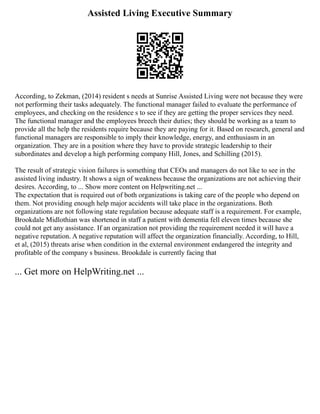 Assisted Living Executive Summary
According, to Zekman, (2014) resident s needs at Sunrise Assisted Living were not because they were
not performing their tasks adequately. The functional manager failed to evaluate the performance of
employees, and checking on the residence s to see if they are getting the proper services they need.
The functional manager and the employees breech their duties; they should be working as a team to
provide all the help the residents require because they are paying for it. Based on research, general and
functional managers are responsible to imply their knowledge, energy, and enthusiasm in an
organization. They are in a position where they have to provide strategic leadership to their
subordinates and develop a high performing company Hill, Jones, and Schilling (2015).
The result of strategic vision failures is something that CEOs and managers do not like to see in the
assisted living industry. It shows a sign of weakness because the organizations are not achieving their
desires. According, to ... Show more content on Helpwriting.net ...
The expectation that is required out of both organizations is taking care of the people who depend on
them. Not providing enough help major accidents will take place in the organizations. Both
organizations are not following state regulation because adequate staff is a requirement. For example,
Brookdale Midlothian was shortened in staff a patient with dementia fell eleven times because she
could not get any assistance. If an organization not providing the requirement needed it will have a
negative reputation. A negative reputation will affect the organization financially. According, to Hill,
et al, (2015) threats arise when condition in the external environment endangered the integrity and
profitable of the company s business. Brookdale is currently facing that
... Get more on HelpWriting.net ...
 