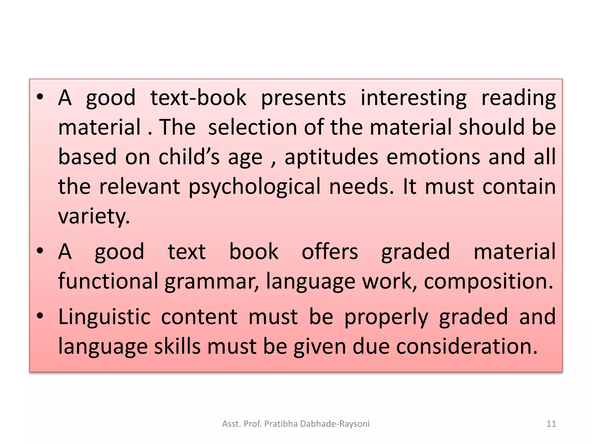 • A good text-book presents interesting reading
material . The selection of the material should be
based on child’s age , aptitudes emotions and all
the relevant psychological needs. It must contain
variety.
• A good text book offers graded material
functional grammar, language work, composition.
• Linguistic content must be properly graded and
language skills must be given due consideration.
Asst. Prof. Pratibha Dabhade-Raysoni 11
 