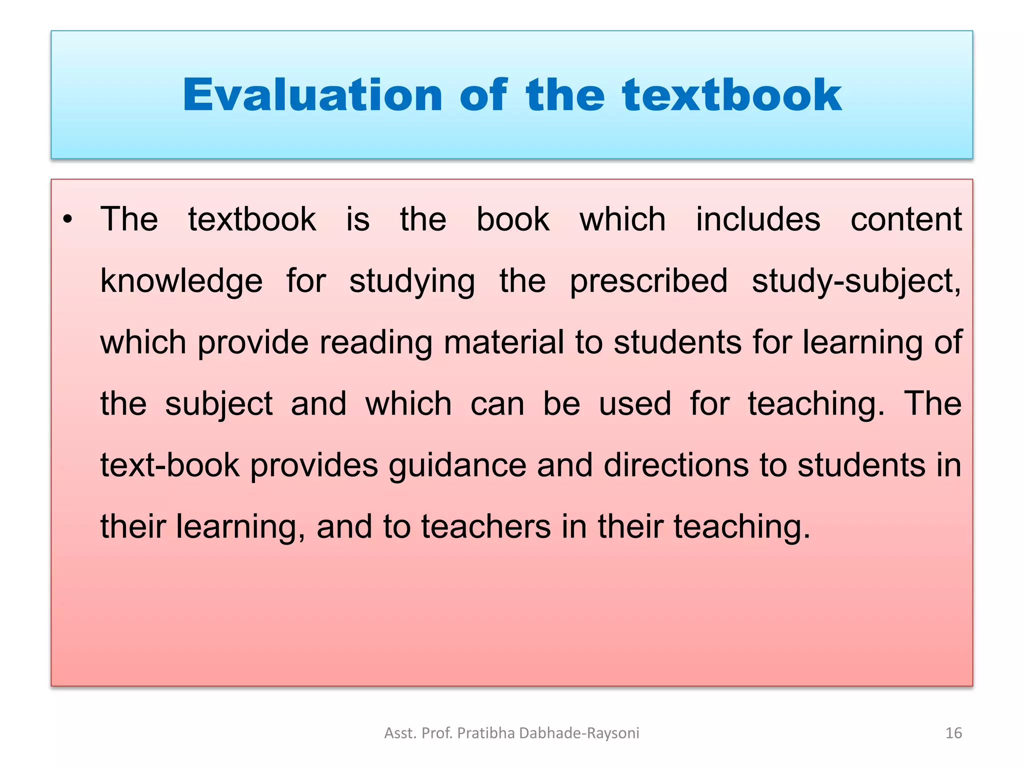 Evaluation of the textbook
• The textbook is the book which includes content
knowledge for studying the prescribed study-subject,
which provide reading material to students for learning of
the subject and which can be used for teaching. The
text-book provides guidance and directions to students in
their learning, and to teachers in their teaching.
Asst. Prof. Pratibha Dabhade-Raysoni 16
 