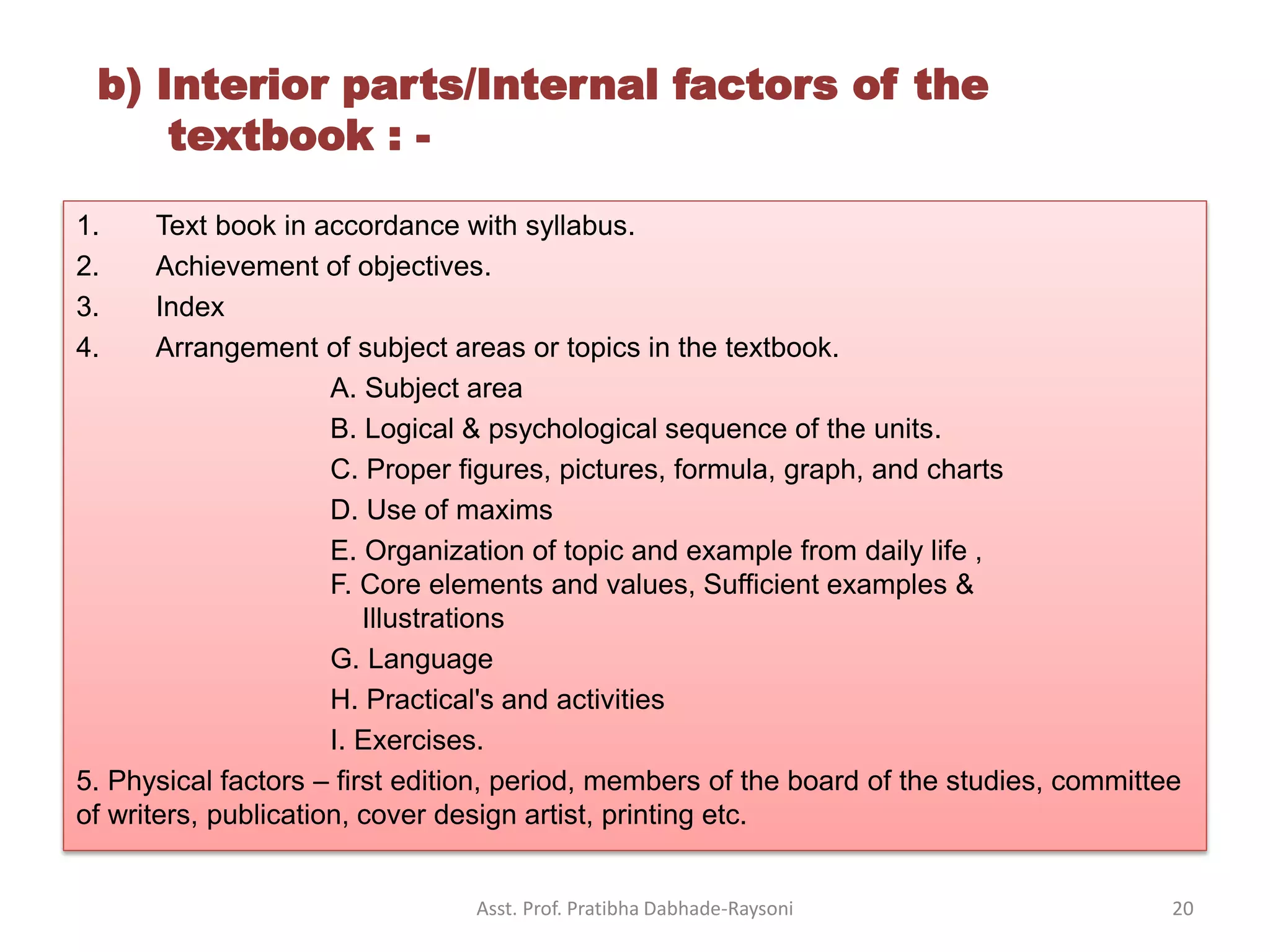 1. Text book in accordance with syllabus.
2. Achievement of objectives.
3. Index
4. Arrangement of subject areas or topics in the textbook.
A. Subject area
B. Logical & psychological sequence of the units.
C. Proper figures, pictures, formula, graph, and charts
D. Use of maxims
E. Organization of topic and example from daily life ,
F. Core elements and values, Sufficient examples &
Illustrations
G. Language
H. Practical's and activities
I. Exercises.
5. Physical factors – first edition, period, members of the board of the studies, committee
of writers, publication, cover design artist, printing etc.
b) Interior parts/Internal factors of the
textbook : -
Asst. Prof. Pratibha Dabhade-Raysoni 20
 