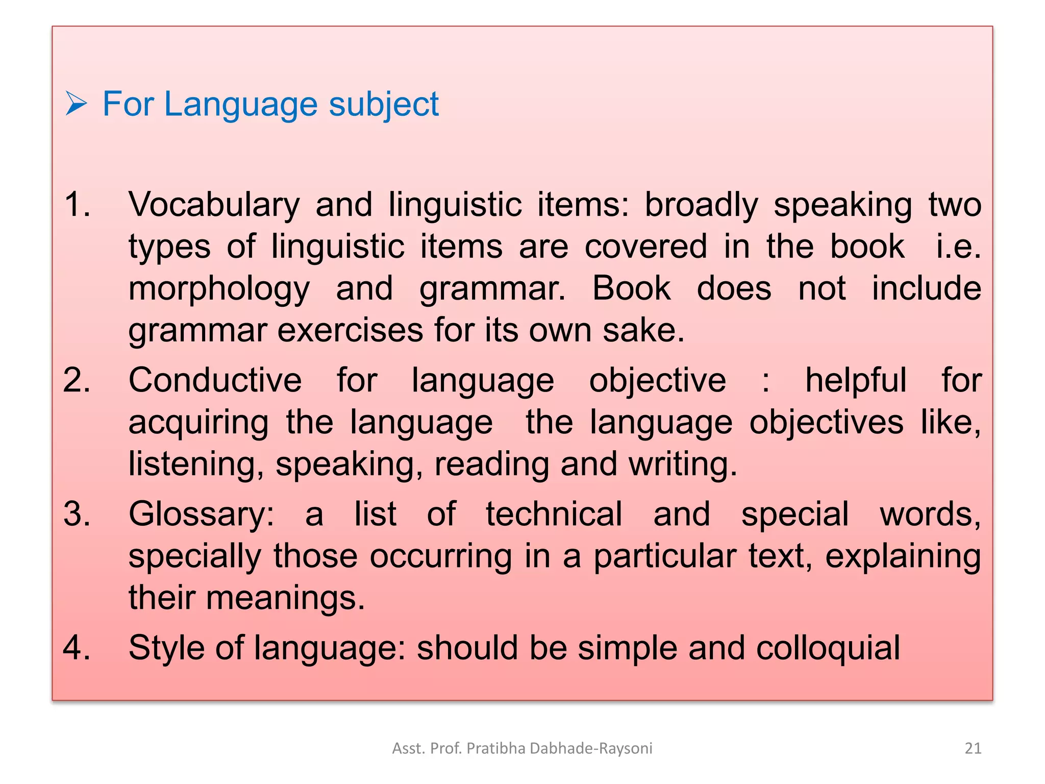  For Language subject
1. Vocabulary and linguistic items: broadly speaking two
types of linguistic items are covered in the book i.e.
morphology and grammar. Book does not include
grammar exercises for its own sake.
2. Conductive for language objective : helpful for
acquiring the language the language objectives like,
listening, speaking, reading and writing.
3. Glossary: a list of technical and special words,
specially those occurring in a particular text, explaining
their meanings.
4. Style of language: should be simple and colloquial
Asst. Prof. Pratibha Dabhade-Raysoni 21
 