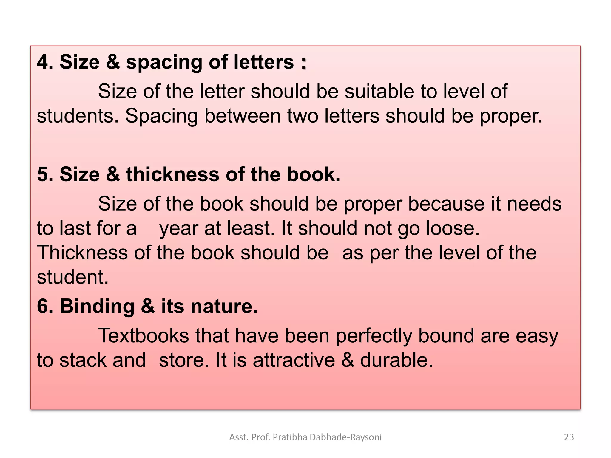 4. Size & spacing of letters :
Size of the letter should be suitable to level of
students. Spacing between two letters should be proper.
5. Size & thickness of the book.
Size of the book should be proper because it needs
to last for a year at least. It should not go loose.
Thickness of the book should be as per the level of the
student.
6. Binding & its nature.
Textbooks that have been perfectly bound are easy
to stack and store. It is attractive & durable.
Asst. Prof. Pratibha Dabhade-Raysoni 23
 