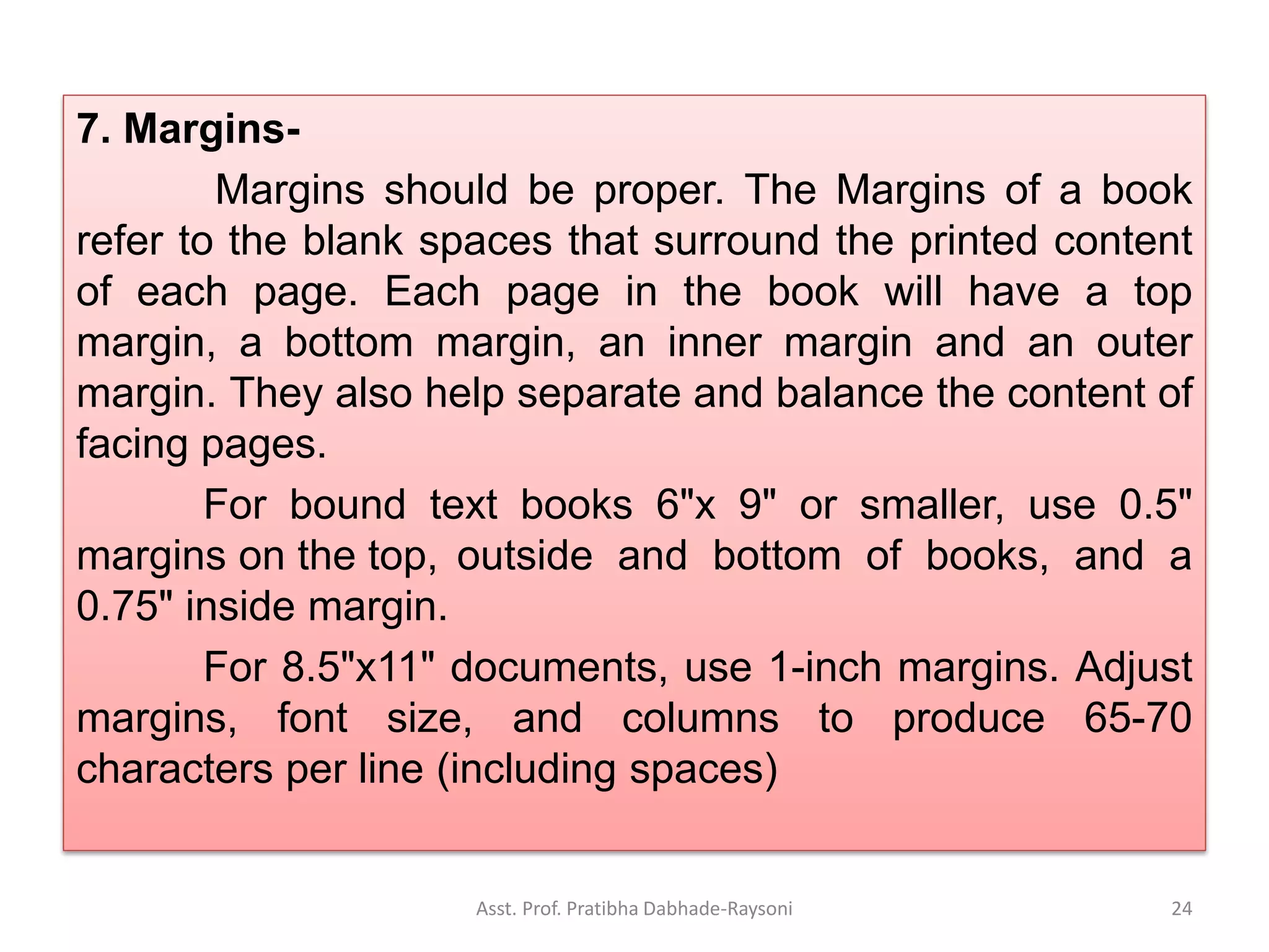 7. Margins-
Margins should be proper. The Margins of a book
refer to the blank spaces that surround the printed content
of each page. Each page in the book will have a top
margin, a bottom margin, an inner margin and an outer
margin. They also help separate and balance the content of
facing pages.
For bound text books 6"x 9" or smaller, use 0.5"
margins on the top, outside and bottom of books, and a
0.75" inside margin.
For 8.5"x11" documents, use 1-inch margins. Adjust
margins, font size, and columns to produce 65-70
characters per line (including spaces)
Asst. Prof. Pratibha Dabhade-Raysoni 24
 