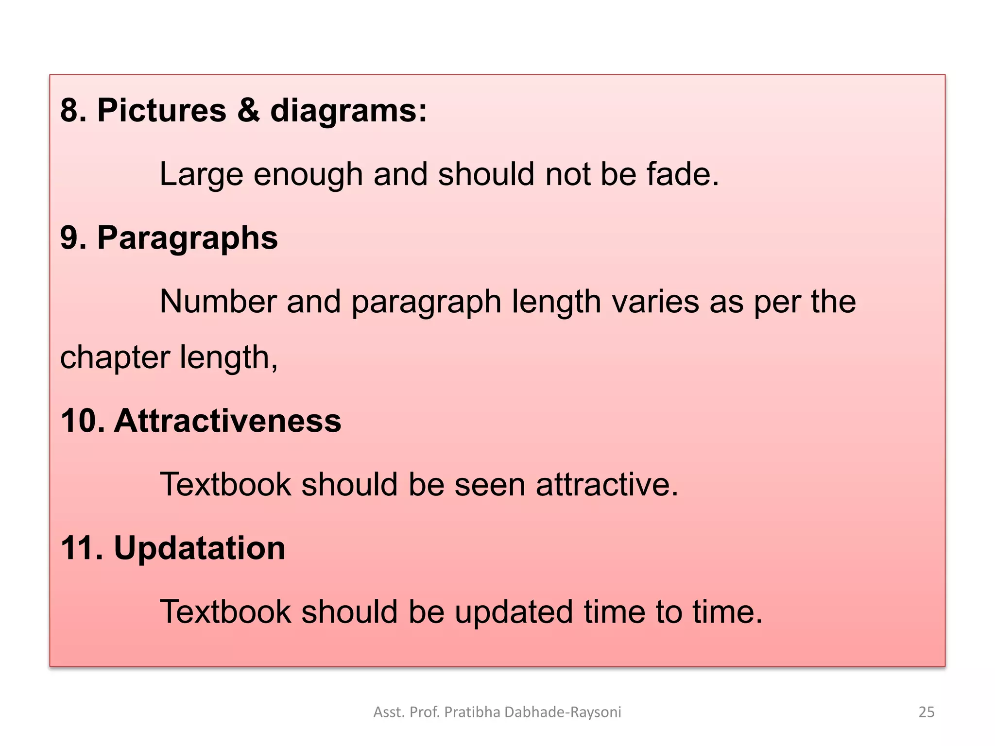 8. Pictures & diagrams:
Large enough and should not be fade.
9. Paragraphs
Number and paragraph length varies as per the
chapter length,
10. Attractiveness
Textbook should be seen attractive.
11. Updatation
Textbook should be updated time to time.
Asst. Prof. Pratibha Dabhade-Raysoni 25
 