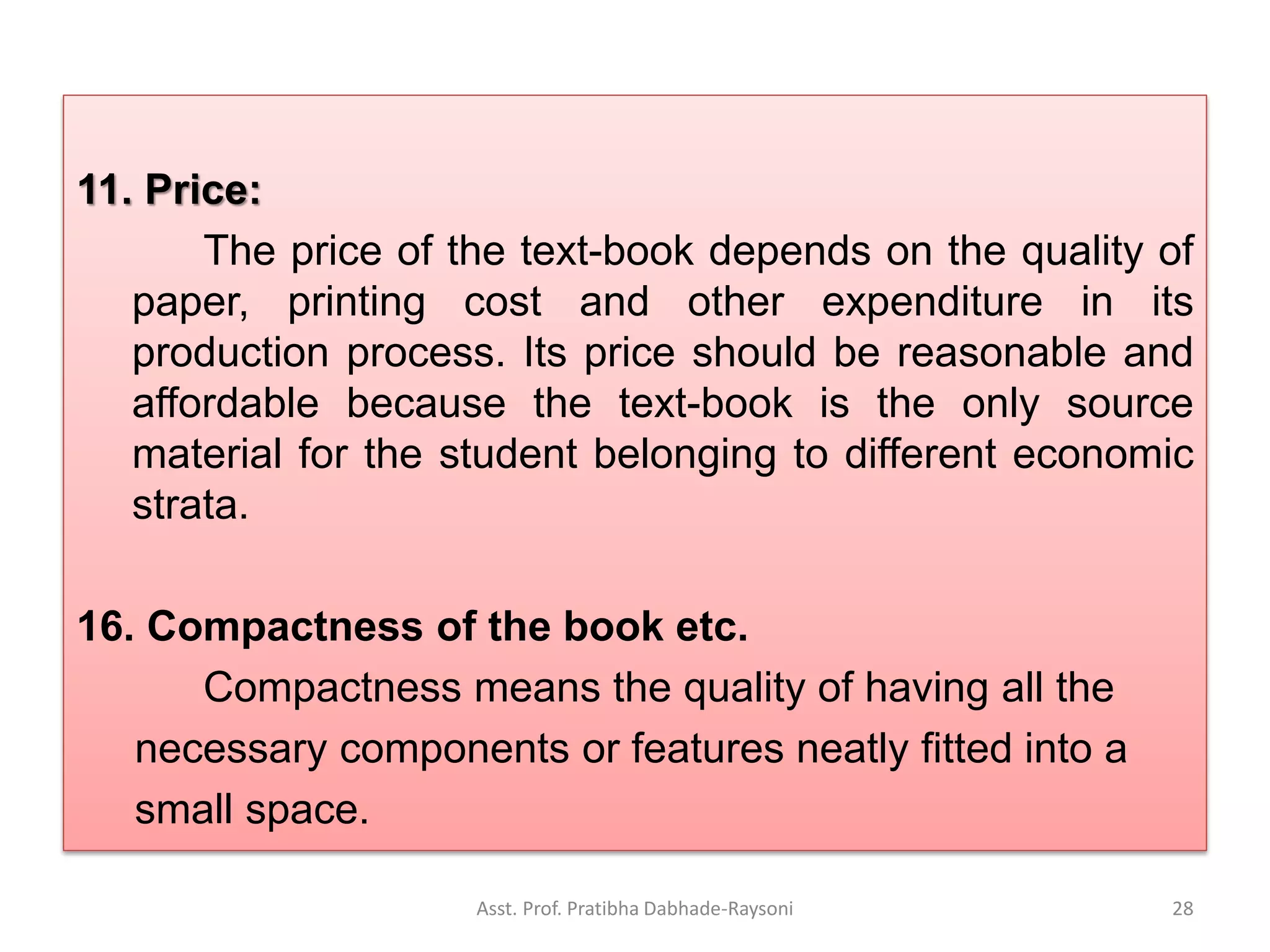 11. Price:
The price of the text-book depends on the quality of
paper, printing cost and other expenditure in its
production process. Its price should be reasonable and
affordable because the text-book is the only source
material for the student belonging to different economic
strata.
16. Compactness of the book etc.
Compactness means the quality of having all the
necessary components or features neatly fitted into a
small space.
Asst. Prof. Pratibha Dabhade-Raysoni 28
 