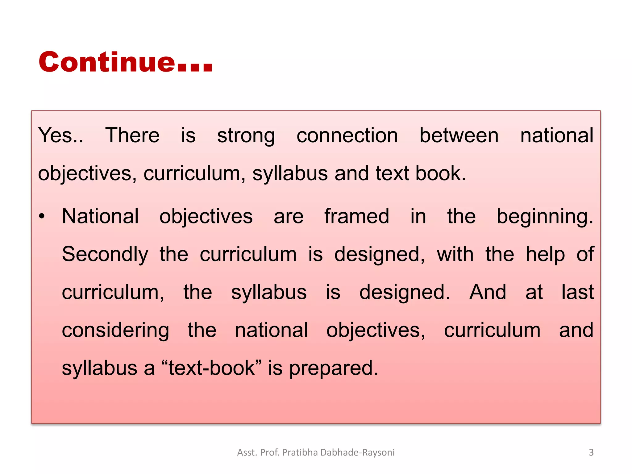 Continue…
Yes.. There is strong connection between national
objectives, curriculum, syllabus and text book.
• National objectives are framed in the beginning.
Secondly the curriculum is designed, with the help of
curriculum, the syllabus is designed. And at last
considering the national objectives, curriculum and
syllabus a “text-book” is prepared.
Asst. Prof. Pratibha Dabhade-Raysoni 3
 