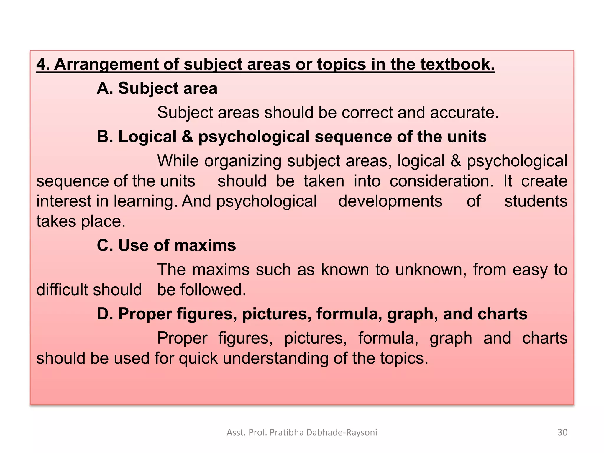 4. Arrangement of subject areas or topics in the textbook.
A. Subject area
Subject areas should be correct and accurate.
B. Logical & psychological sequence of the units
While organizing subject areas, logical & psychological
sequence of the units should be taken into consideration. It create
interest in learning. And psychological developments of students
takes place.
C. Use of maxims
The maxims such as known to unknown, from easy to
difficult should be followed.
D. Proper figures, pictures, formula, graph, and charts
Proper figures, pictures, formula, graph and charts
should be used for quick understanding of the topics.
Asst. Prof. Pratibha Dabhade-Raysoni 30
 