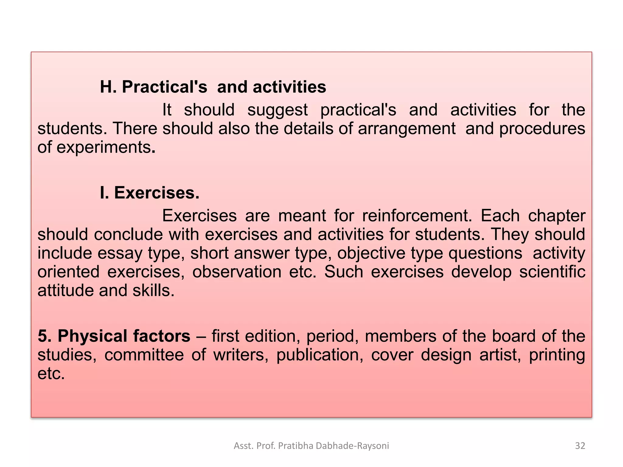 H. Practical's and activities
It should suggest practical's and activities for the
students. There should also the details of arrangement and procedures
of experiments.
I. Exercises.
Exercises are meant for reinforcement. Each chapter
should conclude with exercises and activities for students. They should
include essay type, short answer type, objective type questions activity
oriented exercises, observation etc. Such exercises develop scientific
attitude and skills.
5. Physical factors – first edition, period, members of the board of the
studies, committee of writers, publication, cover design artist, printing
etc.
Asst. Prof. Pratibha Dabhade-Raysoni 32
 