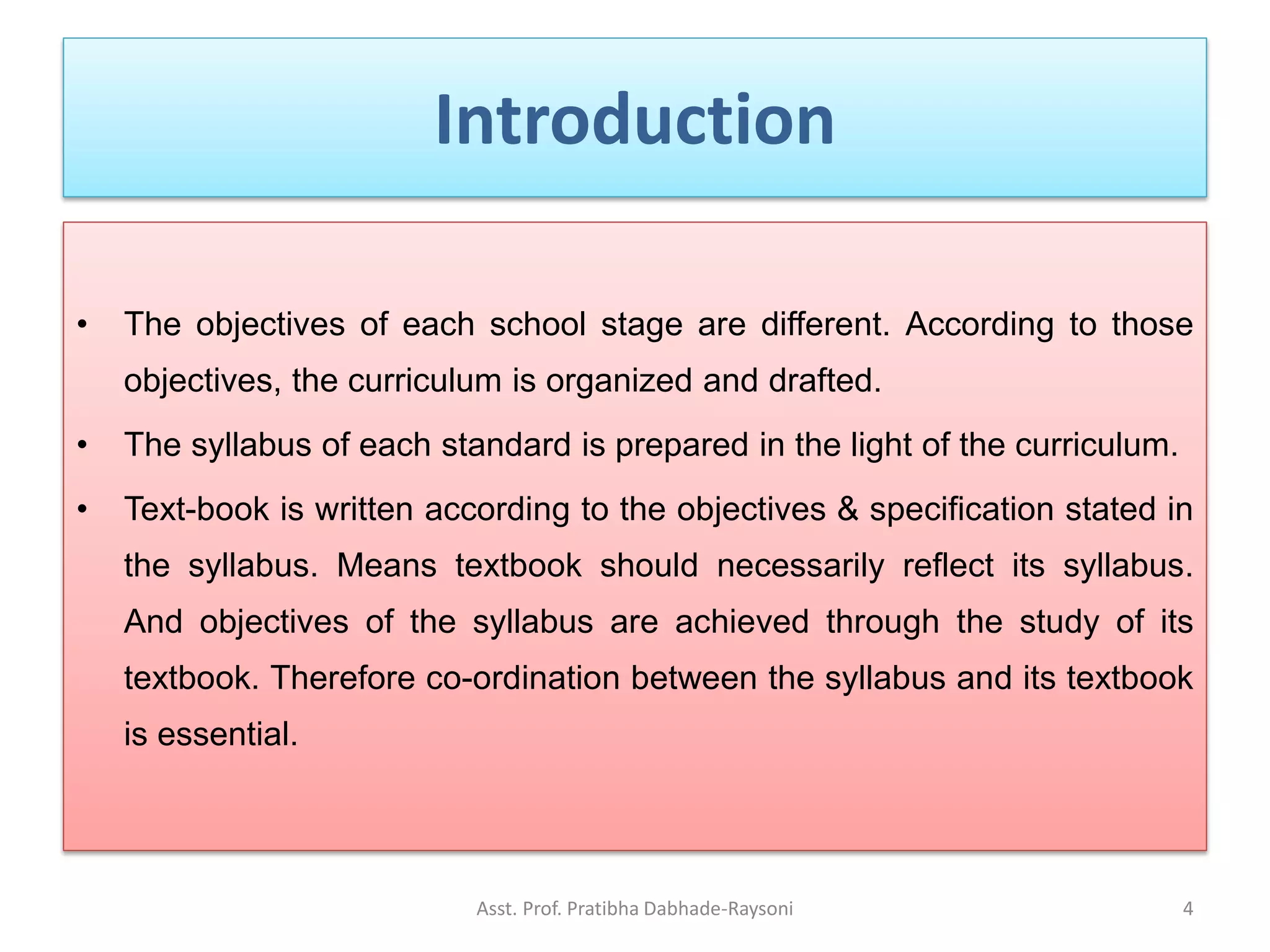 Introduction
• The objectives of each school stage are different. According to those
objectives, the curriculum is organized and drafted.
• The syllabus of each standard is prepared in the light of the curriculum.
• Text-book is written according to the objectives & specification stated in
the syllabus. Means textbook should necessarily reflect its syllabus.
And objectives of the syllabus are achieved through the study of its
textbook. Therefore co-ordination between the syllabus and its textbook
is essential.
Asst. Prof. Pratibha Dabhade-Raysoni 4
 