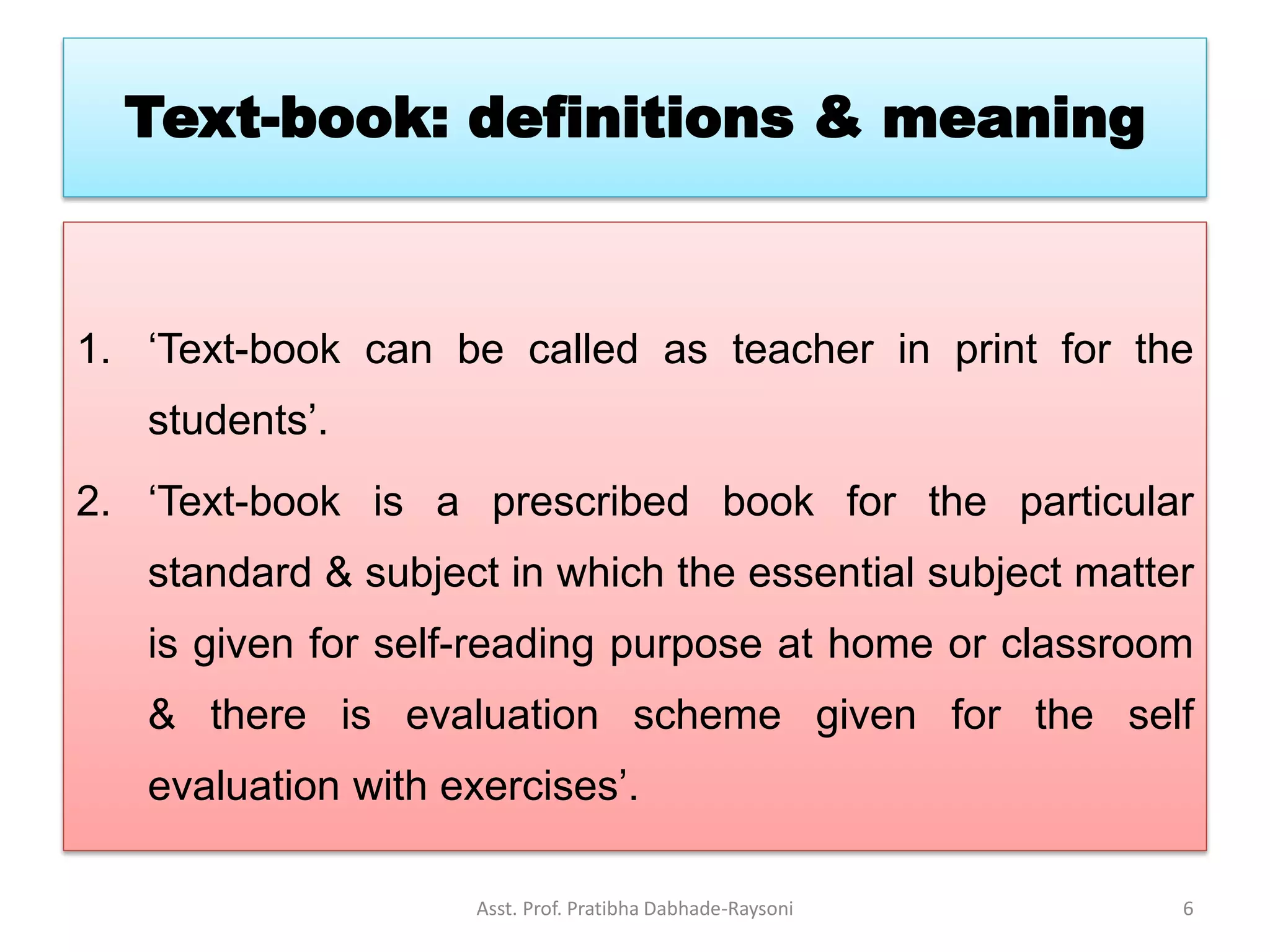 Text-book: definitions & meaning
1. ‘Text-book can be called as teacher in print for the
students’.
2. ‘Text-book is a prescribed book for the particular
standard & subject in which the essential subject matter
is given for self-reading purpose at home or classroom
& there is evaluation scheme given for the self
evaluation with exercises’.
Asst. Prof. Pratibha Dabhade-Raysoni 6
 