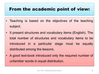 From the academic point of view:
• Teaching is based on the objectives of the teaching
subject.
• It present structures and vocabulary items (English). The
total number of structures and vocabulary items to be
introduced in a particular stage must be equally
distributed among the lessons.
• A good text-book introduced only the required number of
unfamiliar words in equal distribution.
Asst. Prof. Pratibha Dabhade-Raysoni 10
 