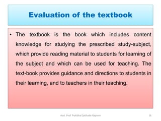 Evaluation of the textbook
• The textbook is the book which includes content
knowledge for studying the prescribed study-subject,
which provide reading material to students for learning of
the subject and which can be used for teaching. The
text-book provides guidance and directions to students in
their learning, and to teachers in their teaching.
Asst. Prof. Pratibha Dabhade-Raysoni 16
 