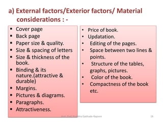  Cover page
 Back page
 Paper size & quality.
 Size & spacing of letters
 Size & thickness of the
book.
 Binding & its
nature.(attractive &
durable)
 Margins.
 Pictures & diagrams.
 Paragraphs.
 Attractiveness.
• Price of book.
• Updatation.
• Editing of the pages.
• Space between two lines &
points.
• Structure of the tables,
graphs, pictures.
• Color of the book.
• Compactness of the book
etc.
a) External factors/Exterior factors/ Material
considerations : -
Asst. Prof. Pratibha Dabhade-Raysoni 19
 