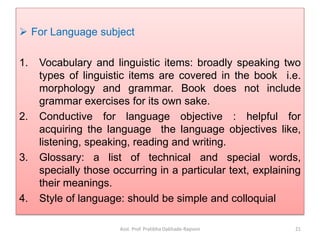  For Language subject
1. Vocabulary and linguistic items: broadly speaking two
types of linguistic items are covered in the book i.e.
morphology and grammar. Book does not include
grammar exercises for its own sake.
2. Conductive for language objective : helpful for
acquiring the language the language objectives like,
listening, speaking, reading and writing.
3. Glossary: a list of technical and special words,
specially those occurring in a particular text, explaining
their meanings.
4. Style of language: should be simple and colloquial
Asst. Prof. Pratibha Dabhade-Raysoni 21
 