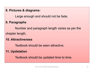 8. Pictures & diagrams:
Large enough and should not be fade.
9. Paragraphs
Number and paragraph length varies as per the
chapter length,
10. Attractiveness
Textbook should be seen attractive.
11. Updatation
Textbook should be updated time to time.
Asst. Prof. Pratibha Dabhade-Raysoni 25
 