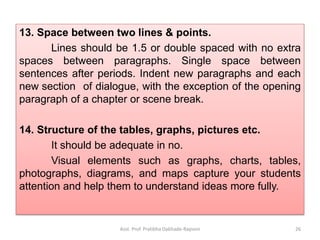 13. Space between two lines & points.
Lines should be 1.5 or double spaced with no extra
spaces between paragraphs. Single space between
sentences after periods. Indent new paragraphs and each
new section of dialogue, with the exception of the opening
paragraph of a chapter or scene break.
14. Structure of the tables, graphs, pictures etc.
It should be adequate in no.
Visual elements such as graphs, charts, tables,
photographs, diagrams, and maps capture your students
attention and help them to understand ideas more fully.
Asst. Prof. Pratibha Dabhade-Raysoni 26
 